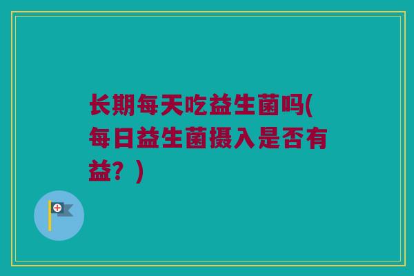 长期每天吃益生菌吗(每日益生菌摄入是否有益？)