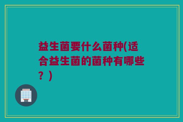益生菌要什么菌种(适合益生菌的菌种有哪些？)