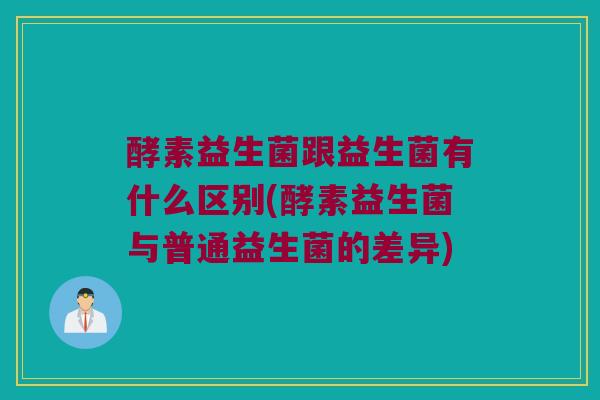 酵素益生菌跟益生菌有什么区别(酵素益生菌与普通益生菌的差异)