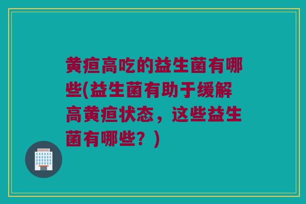 黄疸高吃的益生菌有哪些(益生菌有助于缓解高黄疸状态，这些益生菌有哪些？)
