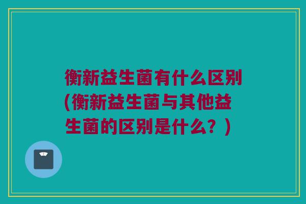 衡新益生菌有什么区别(衡新益生菌与其他益生菌的区别是什么？)