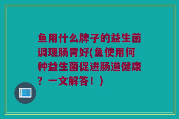 鱼用什么牌子的益生菌调理肠胃好(鱼使用何种益生菌促进肠道健康？一文解答！)