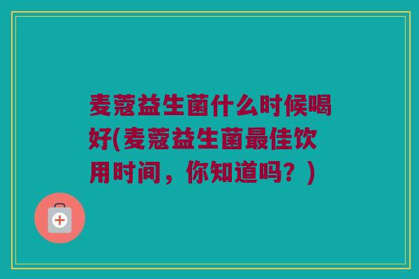 麦蔻益生菌什么时候喝好(麦蔻益生菌最佳饮用时间，你知道吗？)