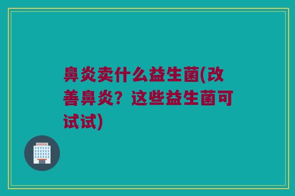 鼻炎卖什么益生菌(改善鼻炎？这些益生菌可试试)