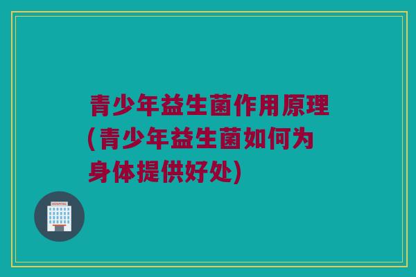 青少年益生菌作用原理(青少年益生菌如何为身体提供好处)