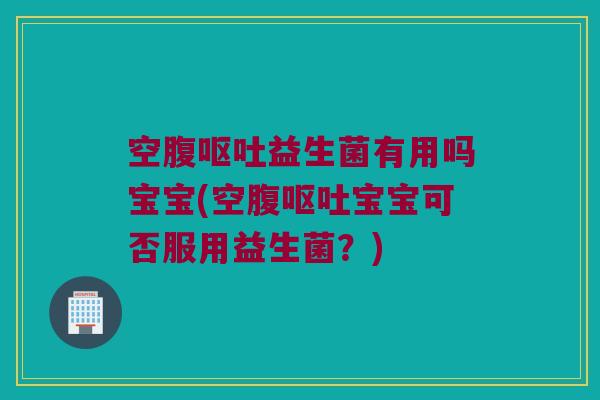空腹呕吐益生菌有用吗宝宝(空腹呕吐宝宝可否服用益生菌？)