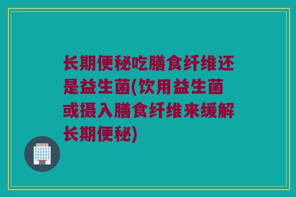 长期便秘吃膳食纤维还是益生菌(饮用益生菌或摄入膳食纤维来缓解长期便秘)