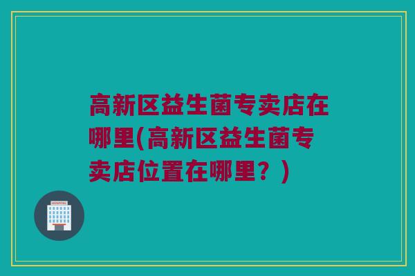 高新区益生菌专卖店在哪里(高新区益生菌专卖店位置在哪里？)