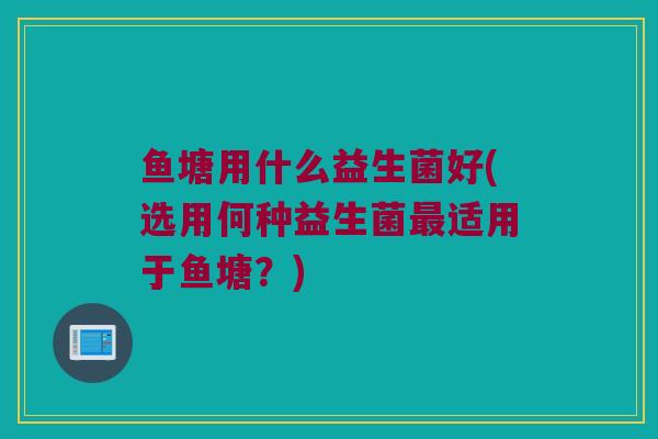 鱼塘用什么益生菌好(选用何种益生菌最适用于鱼塘？)
