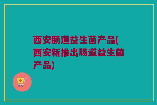 西安肠道益生菌产品(西安新推出肠道益生菌产品)