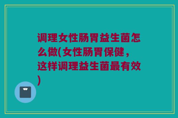 调理女性肠胃益生菌怎么做(女性肠胃保健，这样调理益生菌最有效)