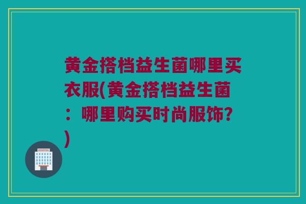 黄金搭档益生菌哪里买衣服(黄金搭档益生菌：哪里购买时尚服饰？)