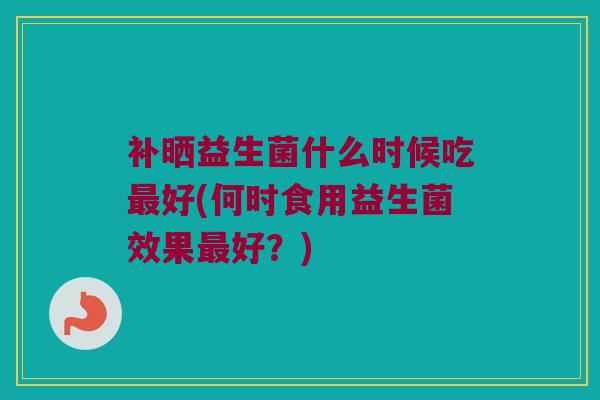 补晒益生菌什么时候吃最好(何时食用益生菌效果最好？)