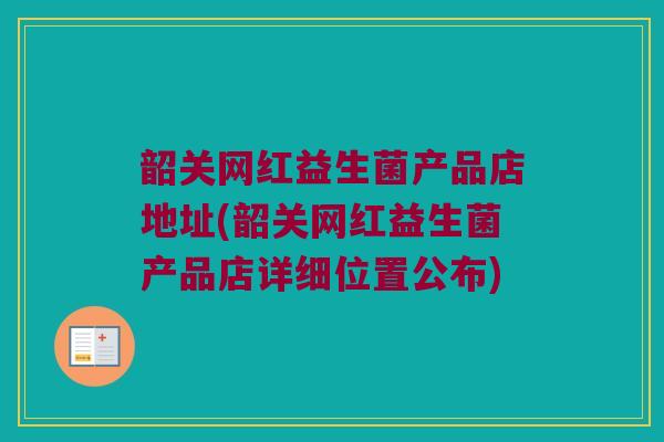 韶关网红益生菌产品店地址(韶关网红益生菌产品店详细位置公布)