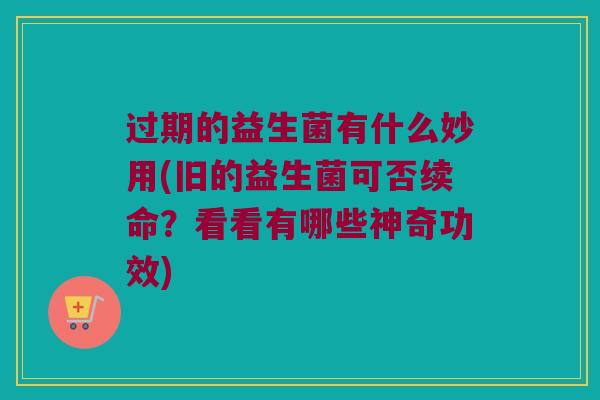 过期的益生菌有什么妙用(旧的益生菌可否续命？看看有哪些神奇功效)