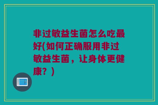 非过敏益生菌怎么吃最好(如何正确服用非过敏益生菌，让身体更健康？)