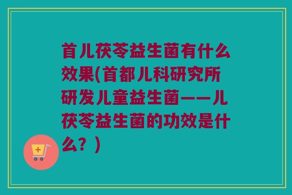 首儿茯苓益生菌有什么效果(首都儿科研究所研发儿童益生菌——儿茯苓益生菌的功效是什么？)