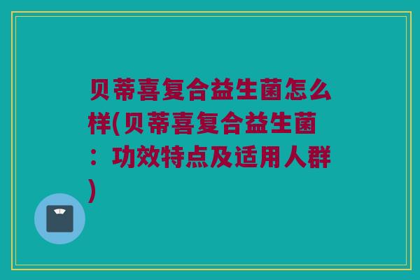 贝蒂喜复合益生菌怎么样(贝蒂喜复合益生菌：功效特点及适用人群)