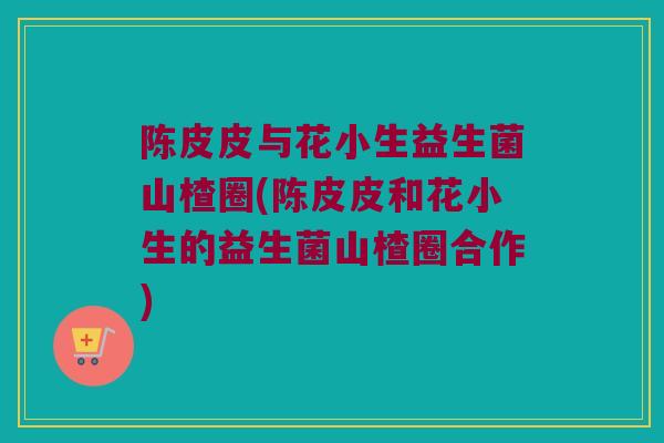 陈皮皮与花小生益生菌山楂圈(陈皮皮和花小生的益生菌山楂圈合作)