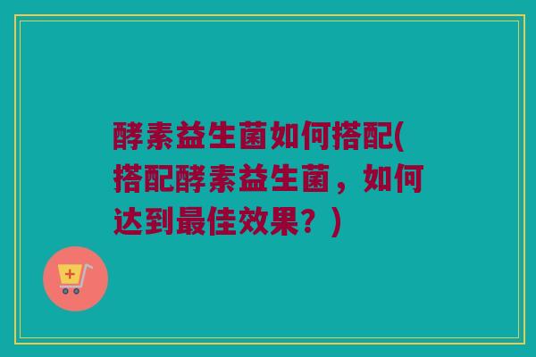 酵素益生菌如何搭配(搭配酵素益生菌，如何达到最佳效果？)
