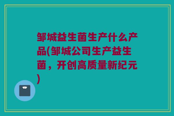 邹城益生菌生产什么产品(邹城公司生产益生菌，开创高质量新纪元)