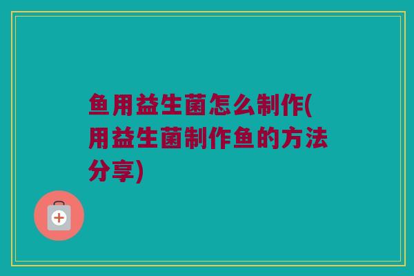 鱼用益生菌怎么制作(用益生菌制作鱼的方法分享) 鱼用益生菌怎么制作(用益生菌制作鱼的方法分享)
