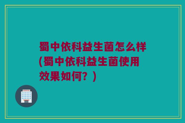 蜀中依科益生菌怎么样(蜀中依科益生菌使用效果如何？)