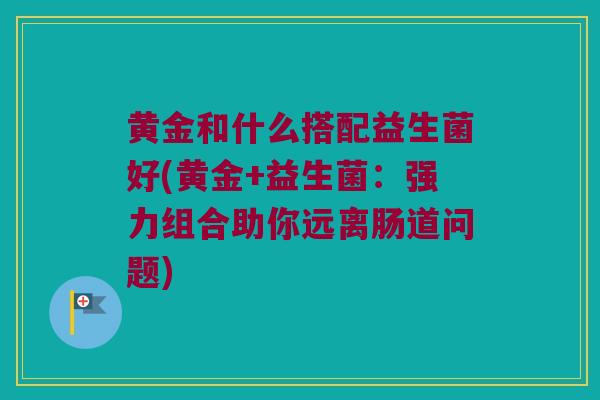 黄金和什么搭配益生菌好(黄金+益生菌：强力组合助你远离肠道问题)