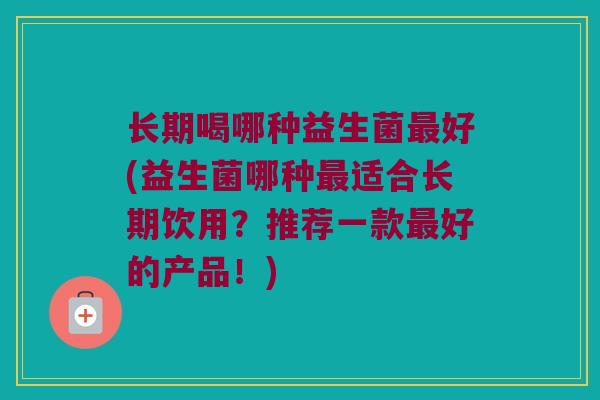 长期喝哪种益生菌最好(益生菌哪种最适合长期饮用？推荐一款最好的产品！)