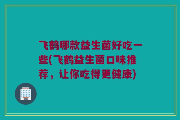 飞鹤哪款益生菌好吃一些(飞鹤益生菌口味推荐，让你吃得更健康)
