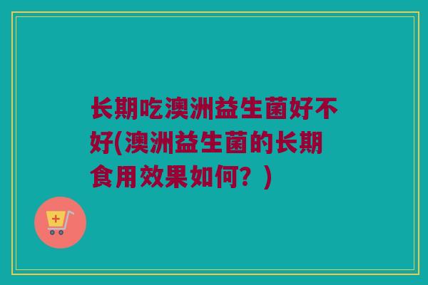 长期吃澳洲益生菌好不好(澳洲益生菌的长期食用效果如何？)