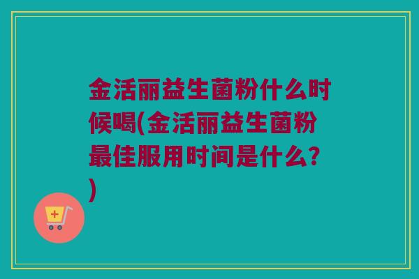 金活丽益生菌粉什么时候喝(金活丽益生菌粉最佳服用时间是什么？)