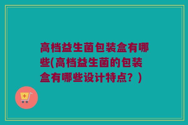 高档益生菌包装盒有哪些(高档益生菌的包装盒有哪些设计特点？)