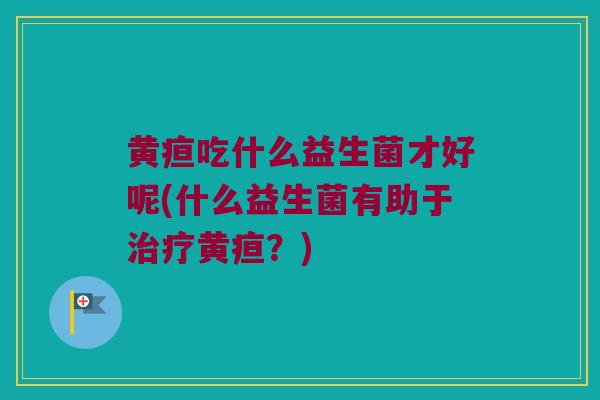 黄疸吃什么益生菌才好呢(什么益生菌有助于治疗黄疸？)