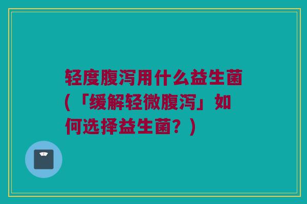 轻度腹泻用什么益生菌(「缓解轻微腹泻」如何选择益生菌？)