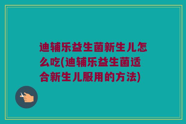 迪辅乐益生菌新生儿怎么吃(迪辅乐益生菌适合新生儿服用的方法)