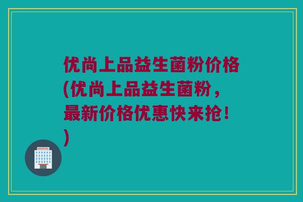 优尚上品益生菌粉价格(优尚上品益生菌粉，最新价格优惠快来抢！)