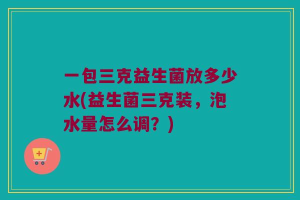 一包三克益生菌放多少水(益生菌三克装，泡水量怎么调？)
