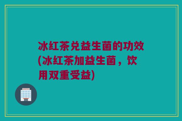 冰红茶兑益生菌的功效(冰红茶加益生菌，饮用双重受益)