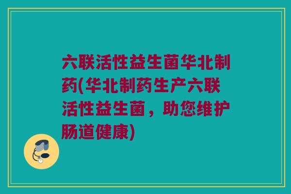六联活性益生菌华北制药(华北制药生产六联活性益生菌，助您维护肠道健康)