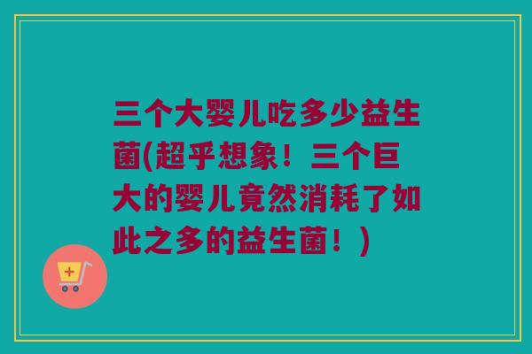 三个大婴儿吃多少益生菌(超乎想象！三个巨大的婴儿竟然消耗了如此之多的益生菌！)