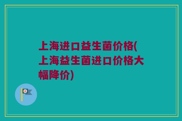 上海进口益生菌价格(上海益生菌进口价格大幅降价)