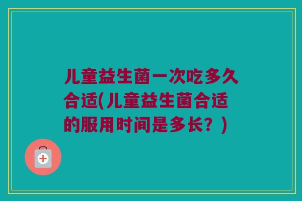 儿童益生菌一次吃多久合适(儿童益生菌合适的服用时间是多长？)