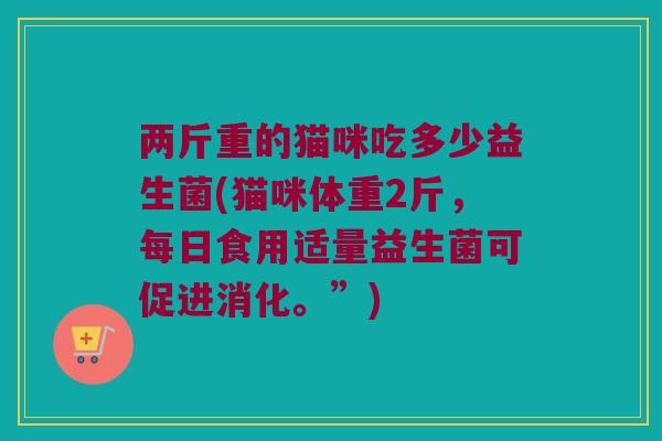 两斤重的猫咪吃多少益生菌(猫咪体重2斤，每日食用适量益生菌可促进消化。”)