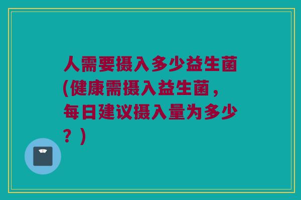 人需要摄入多少益生菌(健康需摄入益生菌，每日建议摄入量为多少？)
