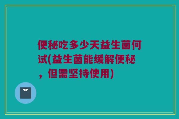 便秘吃多少天益生菌何试(益生菌能缓解便秘，但需坚持使用)