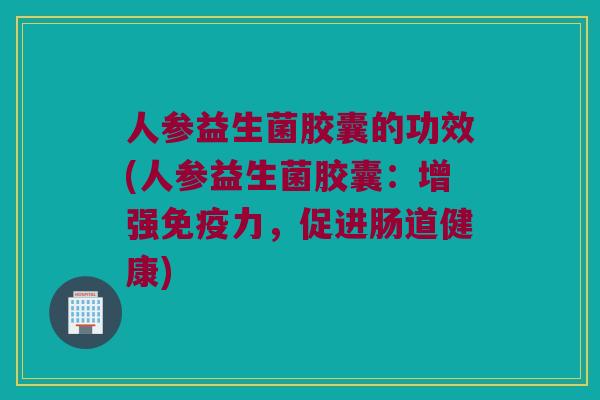 人参益生菌胶囊的功效(人参益生菌胶囊:增强力,促进肠道健康) 人参益生菌胶囊的功效(人参益生菌胶囊:增强力,促进肠道健康)