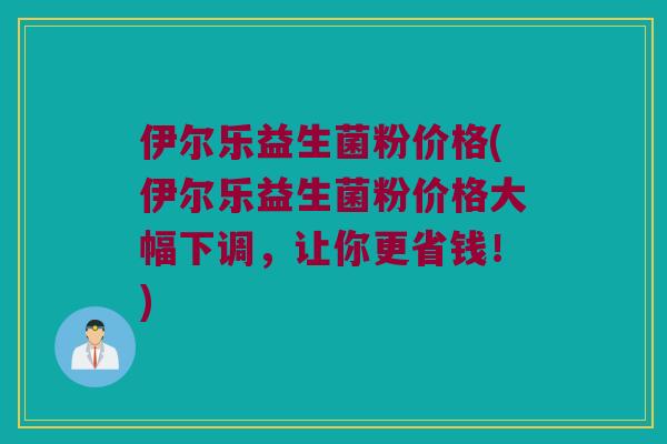 伊尔乐益生菌粉价格(伊尔乐益生菌粉价格大幅下调，让你更省钱！)
