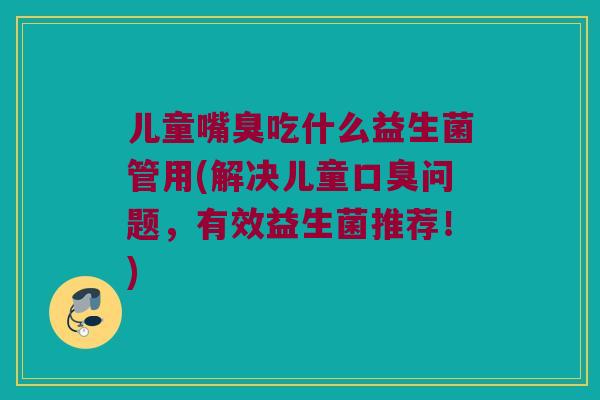 儿童嘴臭吃什么益生菌管用(解决儿童口臭问题，有效益生菌推荐！)