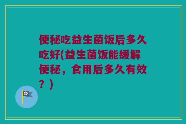 吃益生菌饭后多久吃好(益生菌饭能缓解,食用后多久有效?) 吃益生菌饭后多久吃好(益生菌饭能缓解,食用后多久有效?)